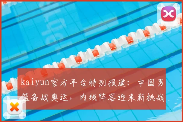 kaiyun官方平台特别报道：中国男篮备战奥运，内线阵容迎来新挑战