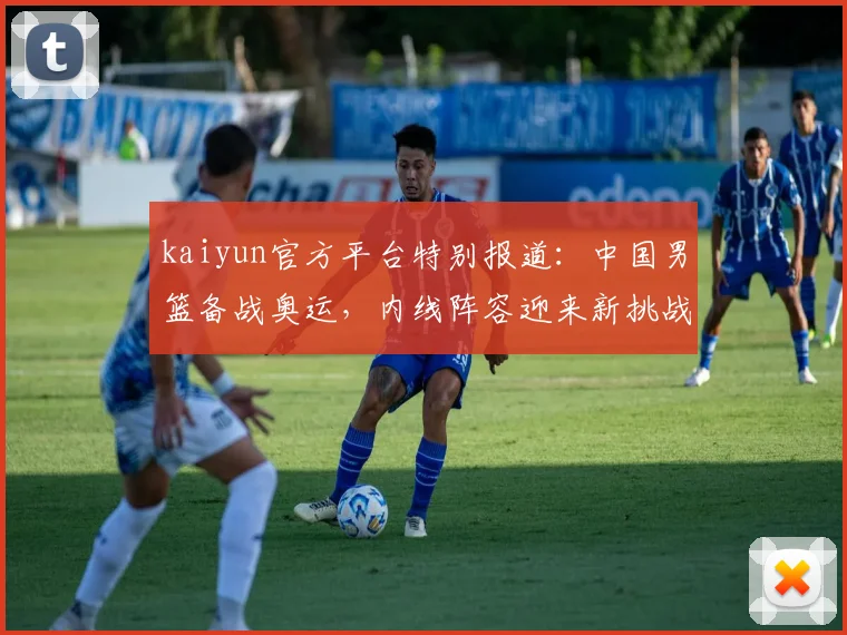 kaiyun官方平台特别报道：中国男篮备战奥运，内线阵容迎来新挑战
