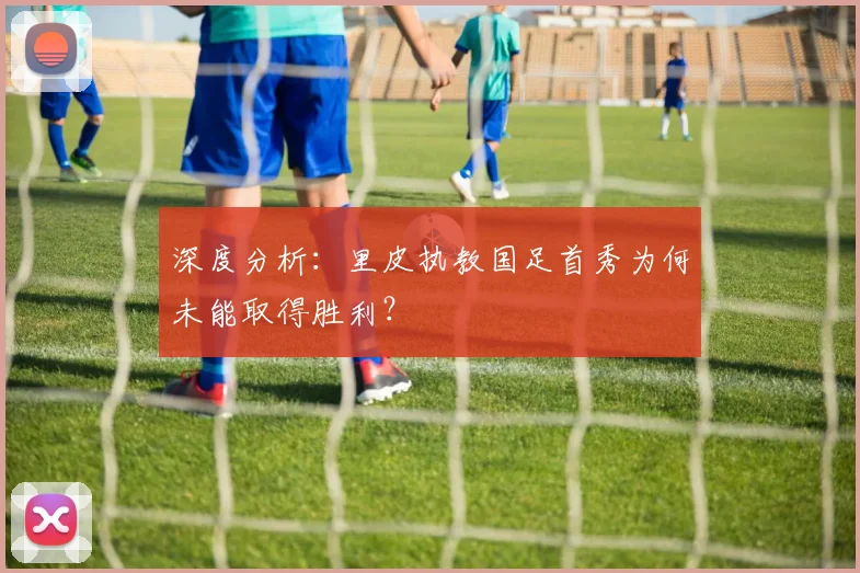深度分析：里皮执教国足首秀为何未能取得胜利？