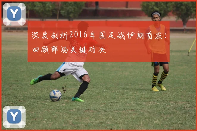 深度剖析2016年国足战伊朗首发：回顾那场关键对决