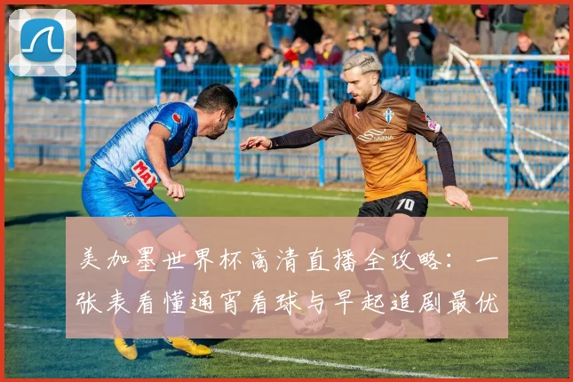 美加墨世界杯高清直播全攻略：一张表看懂通宵看球与早起追剧最优选