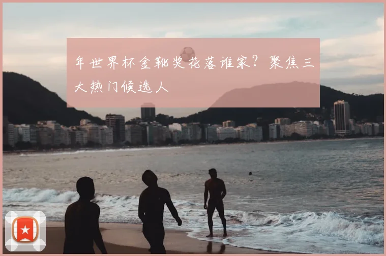 年世界杯金靴奖花落谁家？聚焦三大热门候选人